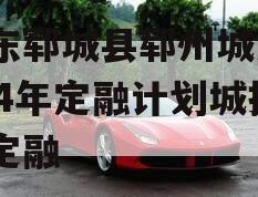 山东郓城县郓州城发2024年定融计划城投债定融