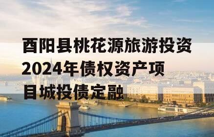 酉阳县桃花源旅游投资2024年债权资产项目城投债定融