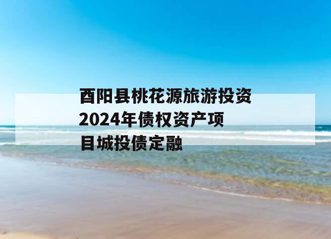 酉阳县桃花源旅游投资2024年债权资产项目城投债定融