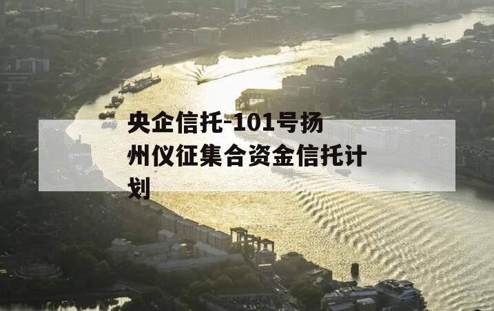 央企信托-101号扬州仪征集合资金信托计划