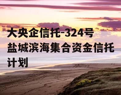 大央企信托-324号盐城滨海集合资金信托计划