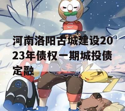 河南洛阳古城建设2023年债权一期城投债定融