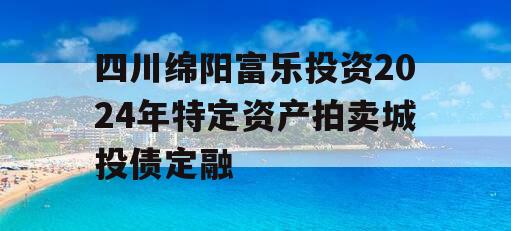 四川绵阳富乐投资2024年特定资产拍卖城投债定融