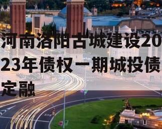 河南洛阳古城建设2023年债权一期城投债定融