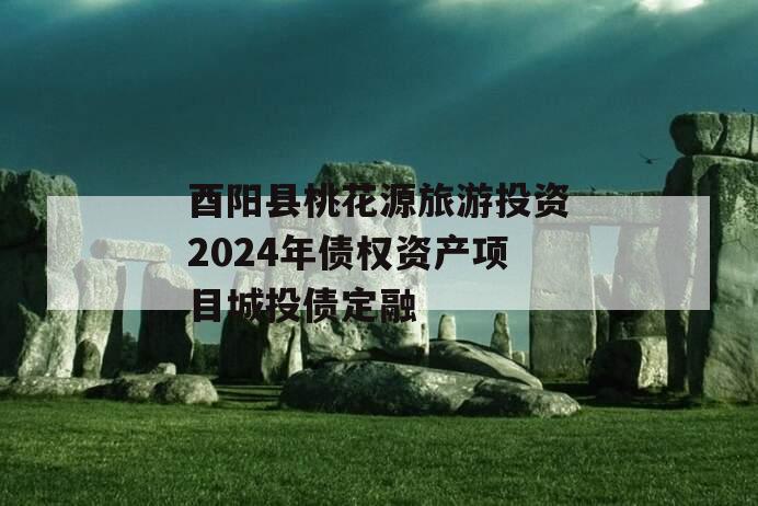 酉阳县桃花源旅游投资2024年债权资产项目城投债定融