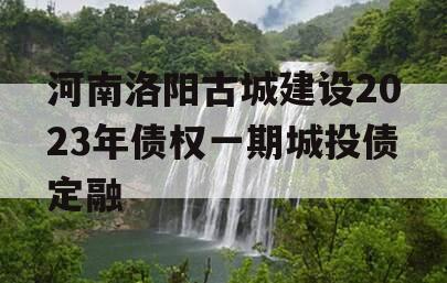 河南洛阳古城建设2023年债权一期城投债定融