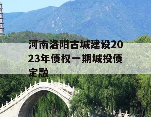 河南洛阳古城建设2023年债权一期城投债定融