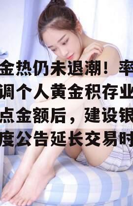 黄金热仍未退潮！率先上调个人黄金积存业务起点金额后，建设银行再度公告延长交易时间
