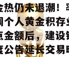 黄金热仍未退潮！率先上调个人黄金积存业务起点金额后，建设银行再度公告延长交易时间