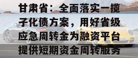 甘肃省：全面落实一揽子化债方案，用好省级应急周转金为融资平台提供短期资金周转服务