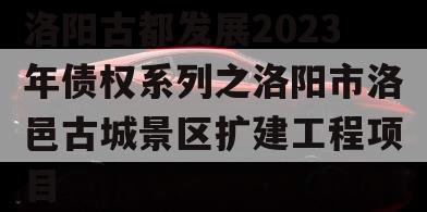 洛阳古都发展2023年债权系列之洛阳市洛邑古城景区扩建工程项目