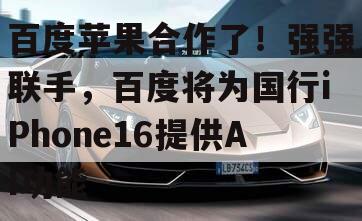 百度苹果合作了！强强联手，百度将为国行iPhone16提供AI功能