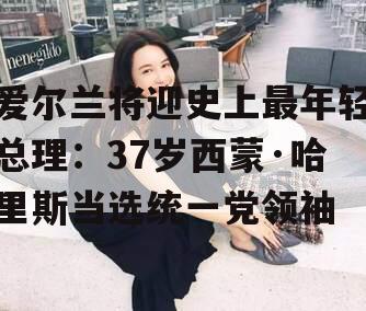 爱尔兰将迎史上最年轻总理：37岁西蒙·哈里斯当选统一党领袖
