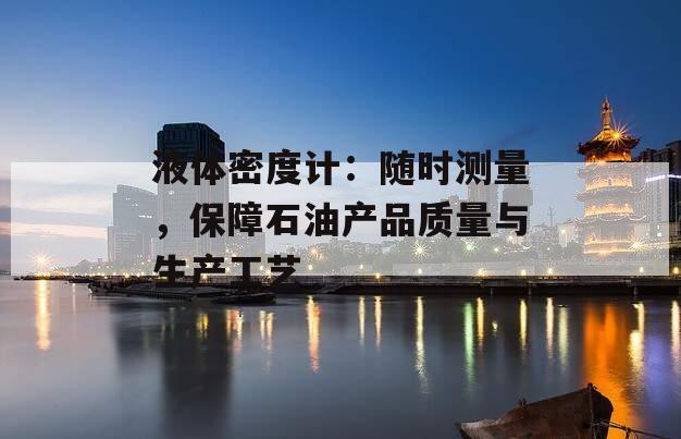 液体密度计：随时测量，保障石油产品质量与生产工艺