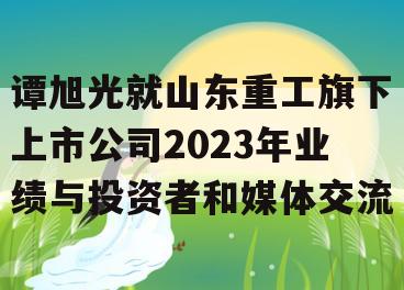 谭旭光就山东重工旗下上市公司2023年业绩与投资者和媒体交流