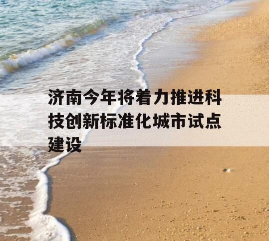 济南今年将着力推进科技创新标准化城市试点建设