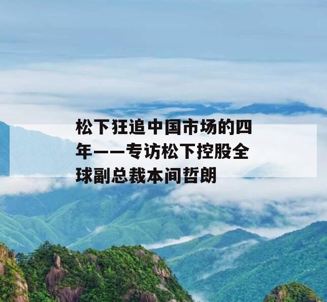 松下狂追中国市场的四年——专访松下控股全球副总裁本间哲朗