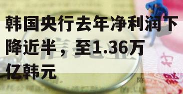 韩国央行去年净利润下降近半，至1.36万亿韩元
