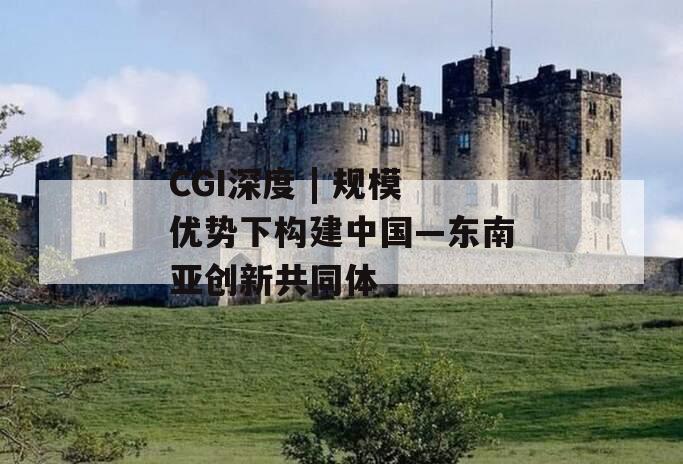 CGI深度 | 规模优势下构建中国—东南亚创新共同体