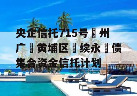 央企信托715号‮州广‬黄埔区‮续永‬债集合资金信托计划