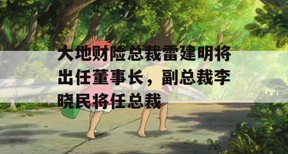 大地财险总裁雷建明将出任董事长，副总裁李晓民将任总裁
