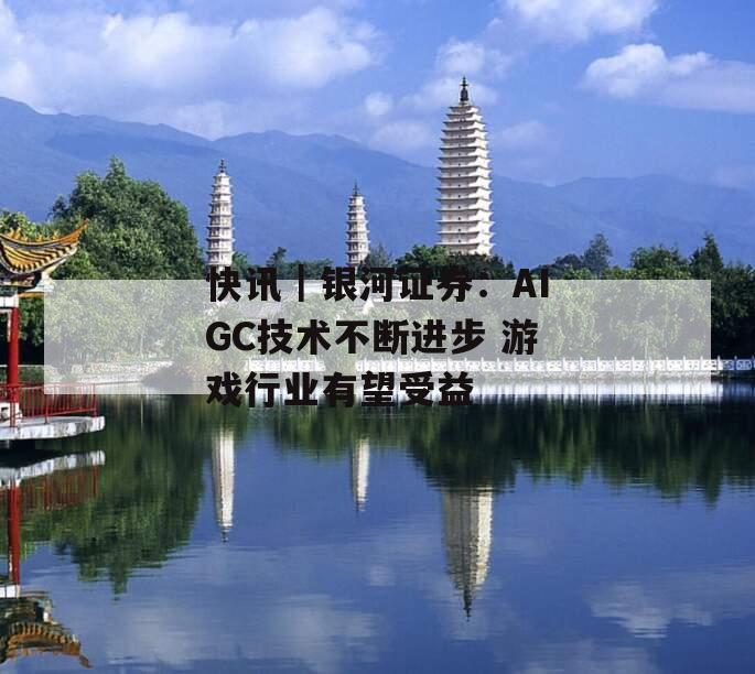 快讯｜银河证券：AIGC技术不断进步 游戏行业有望受益