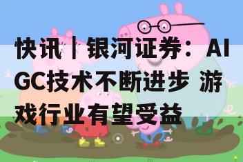 快讯｜银河证券：AIGC技术不断进步 游戏行业有望受益