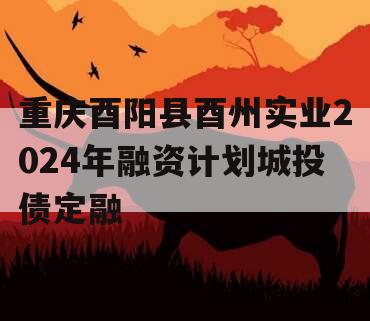 重庆酉阳县酉州实业2024年融资计划城投债定融