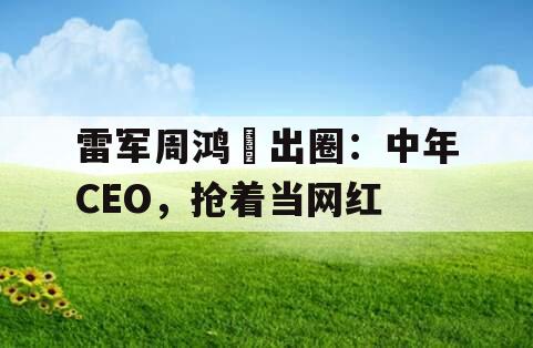 雷军周鸿祎出圈：中年CEO，抢着当网红