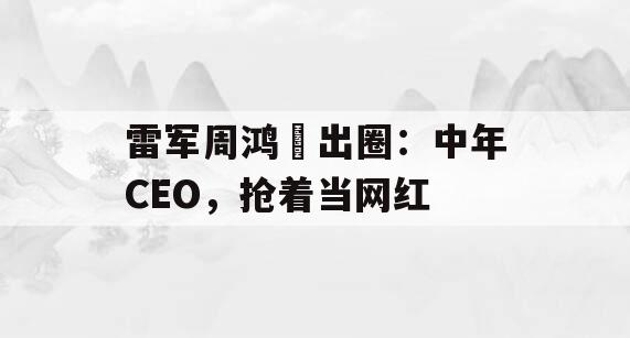 雷军周鸿祎出圈：中年CEO，抢着当网红