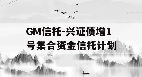 GM信托-兴证债增1号集合资金信托计划