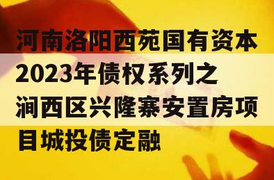 河南洛阳西苑国有资本2023年债权系列之涧西区兴隆寨安置房项目城投债定融