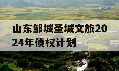山东邹城圣城文旅2024年债权计划 山东邹城圣城文旅2024年债权计划