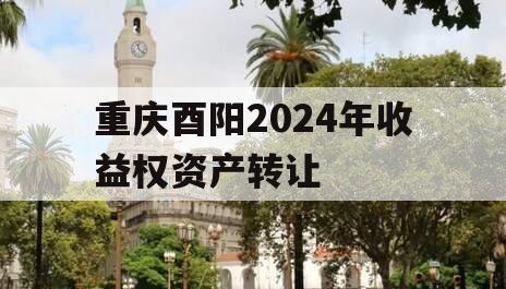 重庆酉阳2024年收益权资产转让 重庆酉阳2024年收益权资产转让