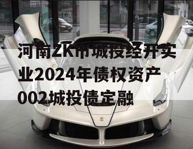 河南ZK市城投经开实业2024年债权资产002城投债定融