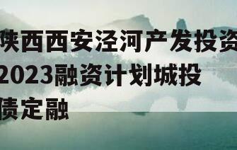陕西西安泾河产发投资2023融资计划城投债定融