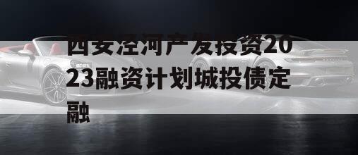 西安泾河产发投资2023融资计划城投债定融