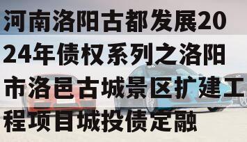 河南洛阳古都发展2024年债权系列之洛阳市洛邑古城景区扩建工程项目城投债定融