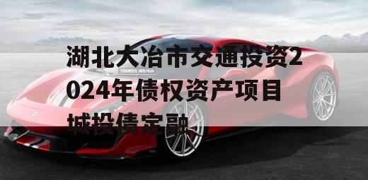 湖北大冶市交通投资2024年债权资产项目城投债定融