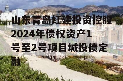 山东青岛红建投资控股2024年债权资产1号至2号项目城投债定融
