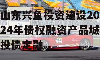 山东兴鱼投资建设2024年债权融资产品城投债定融