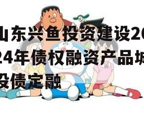 山东兴鱼投资建设2024年债权融资产品城投债定融