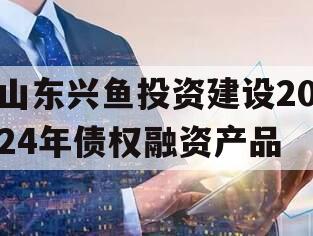 山东兴鱼投资建设2024年债权融资产品