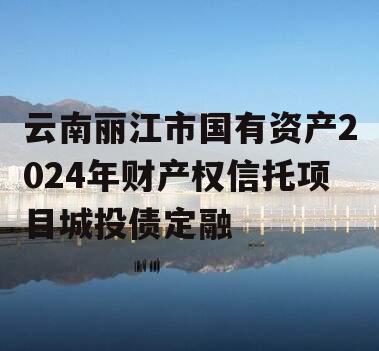 云南丽江市国有资产2024年财产权信托项目城投债定融