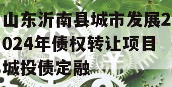 山东沂南县城市发展2024年债权转让项目城投债定融