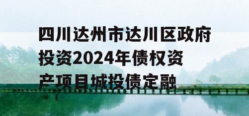 四川达州市达川区政府投资2024年债权资产项目城投债定融