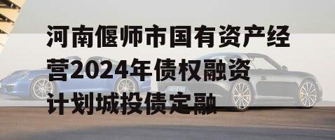 河南偃师市国有资产经营2024年债权融资计划城投债定融