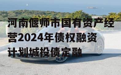 河南偃师市国有资产经营2024年债权融资计划城投债定融
