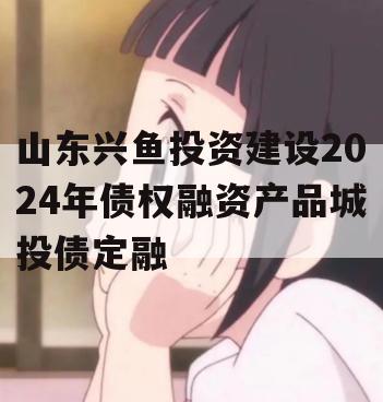 山东兴鱼投资建设2024年债权融资产品城投债定融