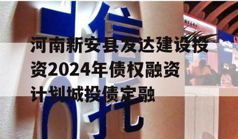 河南新安县发达建设投资2024年债权融资计划城投债定融